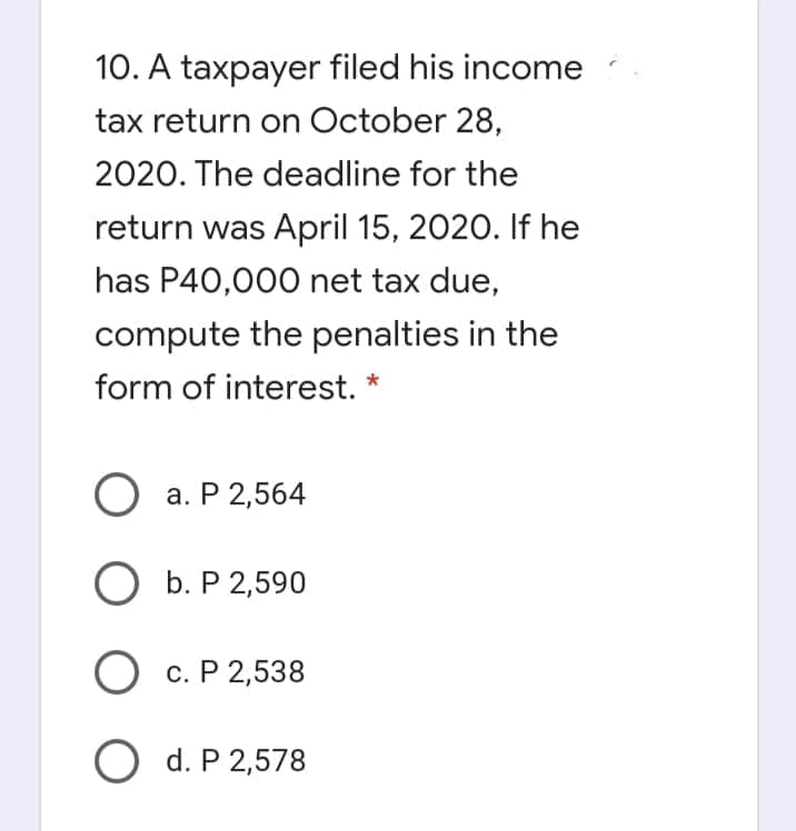 10. A taxpayer filed his income
tax return on October 28,
2020. The deadline for the
return was April 15, 2020. If he
has P40,000 net tax due,
compute the penalties in the
form of interest. *
О а. Р 2,564
O b. P 2,590
O c. P 2,538
O d. P 2,578
