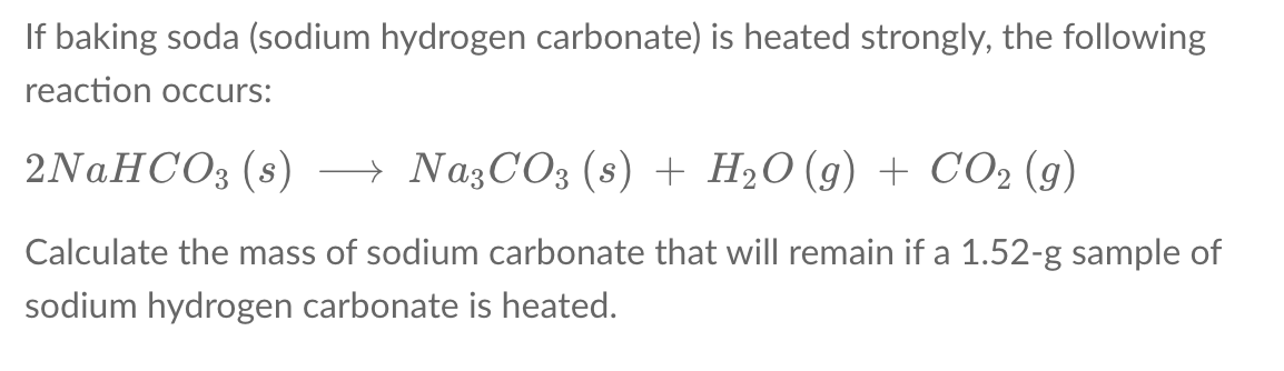 If baking soda (sodium hydrogen carbonate) is heated strongly, the following
reaction occurs:
2N.HCO3 (s) → NazCO3 (s) + H2O (g) + CO2 (g)
Calculate the mass of sodium carbonate that will remain if a 1.52-g sample of
sodium hydrogen carbonate is heated.
