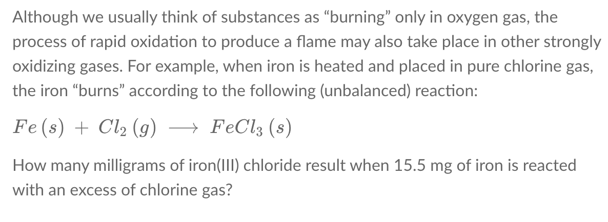 Although we usually think of substances as “burning" only in oxygen gas, the
process of rapid oxidation to produce a flame may also take place in other strongly
oxidizing gases. For example, when iron is heated and placed in pure chlorine gas,
the iron "burns" according to the following (unbalanced) reaction:
Fe (s) + Cl2 (g)
→ FeCl3 (s)
How many milligrams of iron(I) chloride result when 15.5 mg of iron is reacted
with an excess of chlorine gas?
