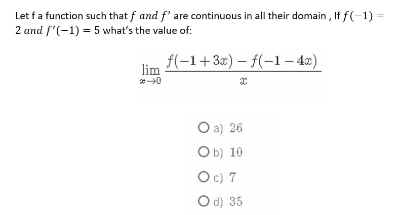 Let fa function such that f and f' are continuous in all their domain , If f (-1) =
2 and f'(-1) = 5 what's the value of:
f(-1+3x) - f(-1– 4x)
lim
O a) 26
Ob) 10
Oc) 7
O d) 35
