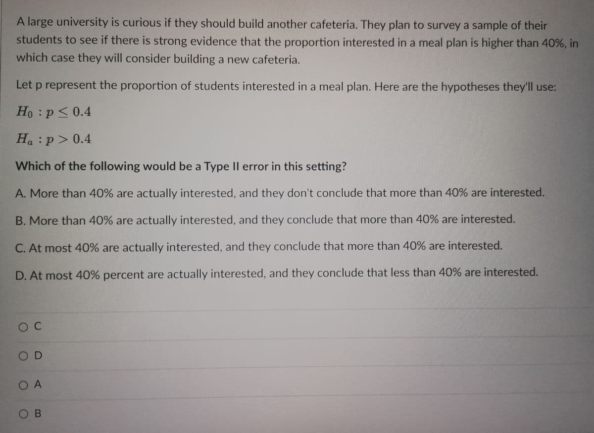 A large university is curious if they should build another cafeteria. They plan to survey a sample of their
students to see if there is strong evidence that the proportion interested in a meal plan is higher than 40%, in
which case they will consider building a new cafeteria.
Let p represent the proportion of students interested in a meal plan. Here are the hypotheses they'll use:
Ho p < 0.4
Ha: p > 0.4
Which of the following would be a Type II error in this setting?
A. More than 40% are actually interested, and they don't conclude that more than 40% are interested.
B. More than 40% are actually interested, and they conclude that more than 40% are interested.
C. At most 40% are actually interested, and they conclude that more than 40% are interested.
D. At most 40% percent are actually interested, and they conclude that less than 40% are interested.
ос
OD
O A
OB