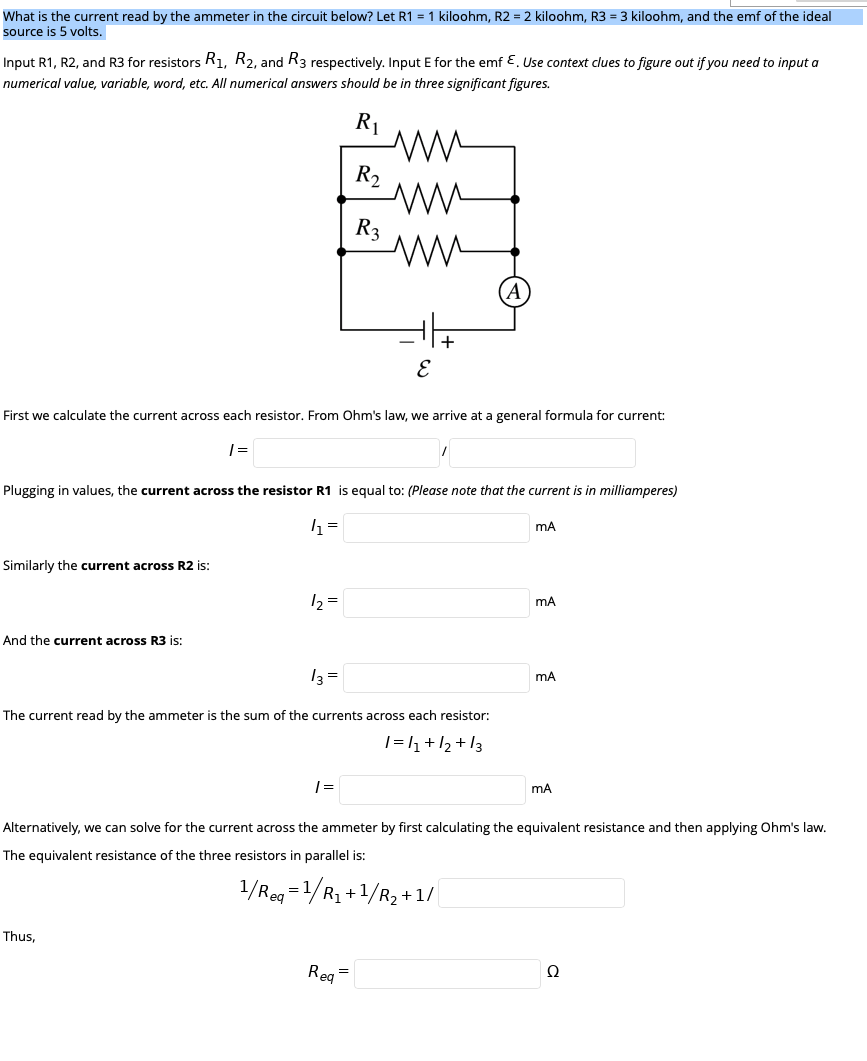 What is the current read by the ammeter in the circuit below? Let R1 = 1 kiloohm, R2 = 2 kiloohm, R3 = 3 kiloohm, and the emf of the ideal
source is 5 volts.
Input R1, R2, and R3 for resistors R1, R2, and R3 respectively. Input E for the emf E. Use context clues to figure out if you need to input a
numerical value, variable, word, etc. All numerical answers should be in three significant figures.
R1
ww
R2
R3
ww
A
E
First we calculate the current across each resistor. From Ohm's law, we arrive at a general formula for current:
Plugging in values, the current across the resistor R1 is equal to: (Please note that the current is in milliamperes)
Similarly the current across R2 is:
12 =
And the current across R3 is:
13 =
mA
The current read by the ammeter is the sum of the currents across each resistor:
1=h+12 + 13
Alternatively, we can solve for the current across the ammeter by first calculating the equivalent resistance and then applying Ohm's law.
The equivalent resistance of the three resistors in parallel is:
1/Reg =1/R1 +1/R2 +1/
Thus,
Reg=
