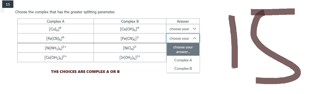 15
Choose the complex that has the greater splitting parameter.
Complex A
[CuI6]4-
[Fe(CN)6]4
[Ni(NH3)6]²+
[Co(OH₂)6]²+
THE CHOICES ARE COMPLEX A OR B
Complex B
[Cu(OH)6]4-
[Fe(CN)6]³-
[NiCl4]²-
[Ir(OH₂)6]²+
Answer
choose your
choose your
choose your
answer...
Complex A
Complex B
u
15