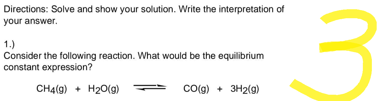 Directions: Solve and show your solution. Write the interpretation of
your answer.
1.)
Consider the following reaction. What would be the equilibrium
constant expression?
CH4(g) + H2O(g)
CO(g) + 3H2(g)
3