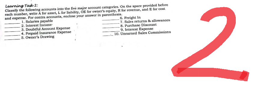 Learning Task 2:
Classify the following accounts into the five major account categories. On the space provided before
each number, write A for asset, L for liability, OE for owner's equity, R for revenue, and E for cost
and expense. For contra accounts, enclose your answer in parenthesis.
1. Salaries payable
2. Interest Income
6. Freight In
7. Sales returns & allowances
8. Purchase Discount
9. Interest Expense
3. Doubtful Account Expense
4. Prepaid Insurance Expense
5. Owner's Drawing
10. Unearned Sales Commissions
2