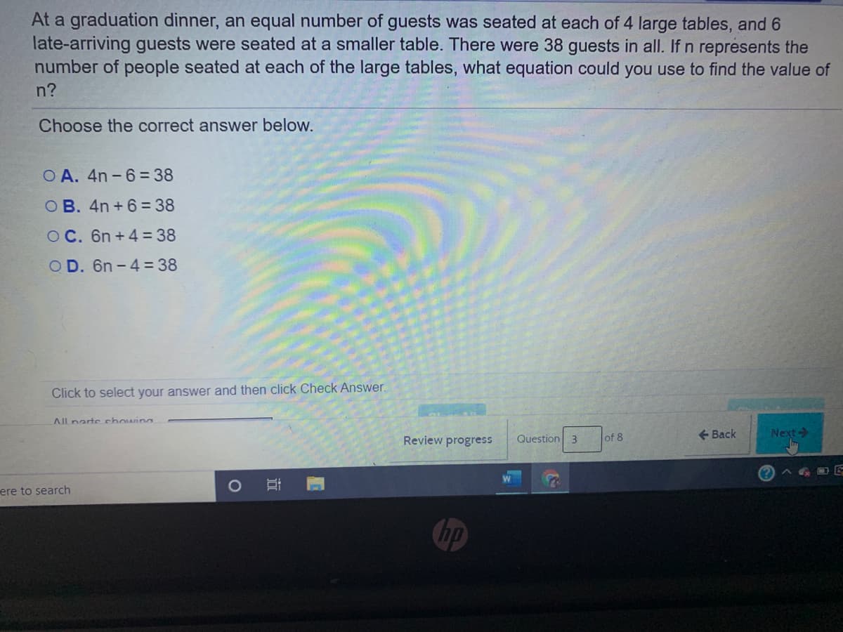 At a graduation dinner, an equal number of guests was seated at each of 4 large tables, and 6
late-arriving guests were seated at a smaller table. There were 38 guests in all. If n represents the
number of people seated at each of the large tables, what equation could you use to find the value of
n?
Choose the correct answer below.
O A. 4n - 6= 38
OB. 4n + 6 = 38
O C. 6n + 4 = 38
O D. 6n - 4= 38
Click to select your answer and then click Check Answer.
All narte chowing
of 8
+ Back
Next
Review progress
Question 3
ere to search
hp
