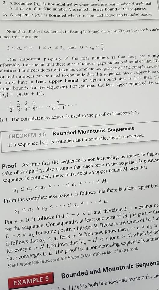 2. A sequence {a,} is bounded below when there is a real number N such that
Ns a, for all n. The number N is called a lower bound of the sequence.
3. A sequence (a,} is bounded when it is bounded above and bounded below.
Note that all three sequences in Example 3 (and shown in Figure 9.3) are bounde
o see this, note that
2 s a, s 4, Is b, s 2, and 0s c, s
3
One important property of the real numbers is that they are comp
nformally, this means that there are no holes or gaps on the real number line. (TH
of rational numbers does not have the completeness property.) The completeness E
or real numbers can be used to conclude that if a sequence has an upper bound
t must have a least upper bound (an upper bound that is less than all
apper bounds for the sequence). For example, the least upper bound of the se
a,} = {n/(n + 1)},
1 2 3 4
2 3 4' 5
n + 1'
is 1. The completeness axiom is used in the proof of Theorem 9.5.
THEOREM 9.5
Bounded Monotonic Sequences
If a sequence {a,} is bounded and monotonic, then it converges.
Proof Assume that the sequence is nondecreasing, as shown in Figure
sake of simplicity, also assume that each term in the sequence is positive
sequence is bounded, there must exist an upper bound M such that
aj s a, < az3 <.·< a,s...< M.
From the completeness axiom, it follows that there is a least upper bou
< a, s... < L.
a, s az s a3 s.
For e > 0, it follows thatL- E < L, and therefore L - e cannot be
for the sequence. Consequently, at least one term of {a,} is greater tha
L - ɛ < a, for some positive integer N. Because the terms of {a,} ar
it follows that ay s a, for n > N. You now know that L-
for every n > N. It follows that a, - L < e for n > N, which by det
{a,} converges to L. The proof for a nonincreasing sequence is similar
See LarsonCalculus.com for Bruce Edwards's video of this proof.
EくayS
Bounded and Monotonic Sequenc
EXAMPLE 9
{1/n} is both bounded and monotonic, an
