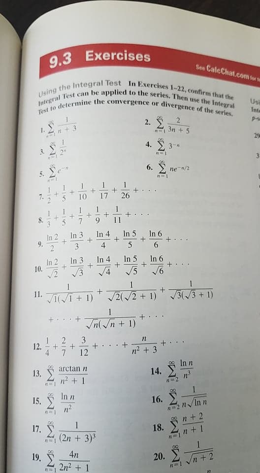 Test to determine the convergence or divergence of the series.
Using the Integral Test In Exercises 1-22, confirm that the
Integral Test can be applied to the series. Then use the Integral
Exercises
9.3
See CalcChat.com for fur
Usi
Inte
2.
1.
3n + 5
29
8.
4. 2 3-n
3.
2
3.
6. S, ne-n/2
5.
1
10
17
26
1
8.
11
In 2
In 3
In 4
In 5
In 6
2
3
4
6.
In 3
In 4
V3
In 5
In 6
In 2
10.
1
1
1
+
11.
VI(I + 1)
2(/2 + 1)
3(/3+1)
1
+. ..+
Jn(/n + 1)
3
12.
4
+
n2 + 3
7
12
In n
arctan n
14. Ž
13.
n2 + 1
n=2
In n
15,
n2
16.
1
n + 2
17.
18.
(2n + 3)3
n+1
1
8,
19. Ž
2n2 + 1
4n
20.
n+2
n=1
9.
