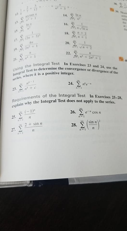 Using the Integral Test In Exercises 23 and 24, use the
Integral Test to determine the convergence or divergence of the
Requirements of the Integral Test In Exercises 25-28,
....+
arctan n
14. In n
In n
fahl
the
16.
15.
nIn n
(2n + 3)
4n
18.
n+2
the
17
20.
2n + 1
19.
22. S
21.
n + 2n? +
46
a
8,
24. , n'e-n
23.
n* + c
(-1)"
26. Ž
e " cos n
25.
n=1
2 + sin n
28. )
sin n
27.
n=1
