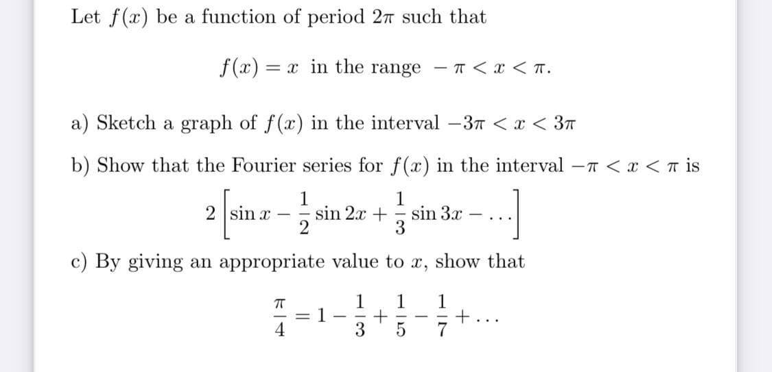 Let f(x) be a function of period 27 such that
f(x) = x in the range - T < x <T.
a) Sketch a graph of f(x) in the interval 3T < x < 37
b) Show that the Fourier series for f(x) in the interval -T < x < T is
2 sin x –
sin 2x +
sin 3x
...
c) By giving an appropriate value to x, show that
1
1
=1-
1
+
ト
|
4
