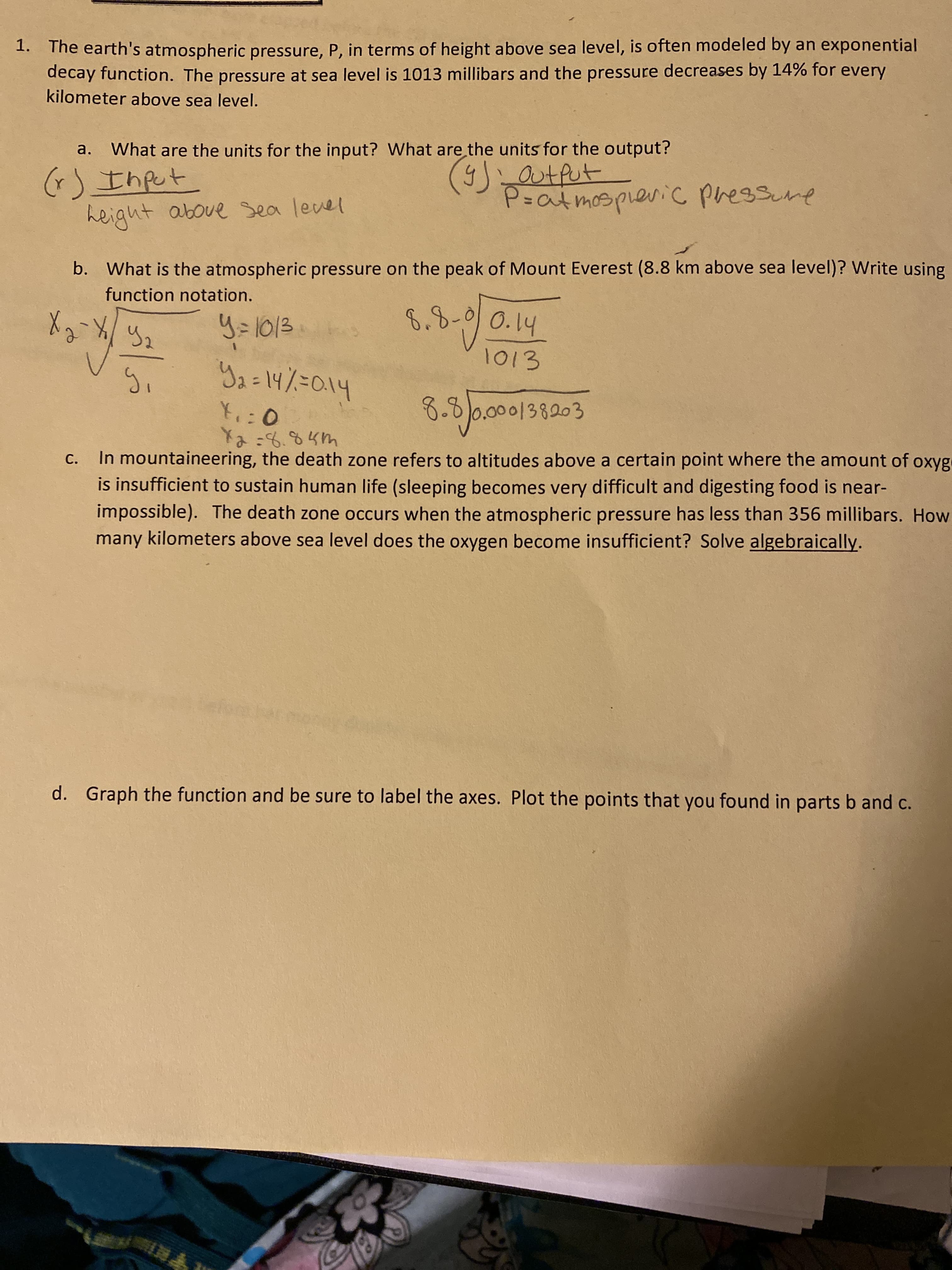 1. The earth's atmospheric pressure, P, in terms of height above sea level, is often modeled by an exponential
decay function. The pressure at sea level is 1013 millibars and the pressure decreases by 14% for every
kilometer above sea level.
What are the units for the input? What are the units for the output?
a.
