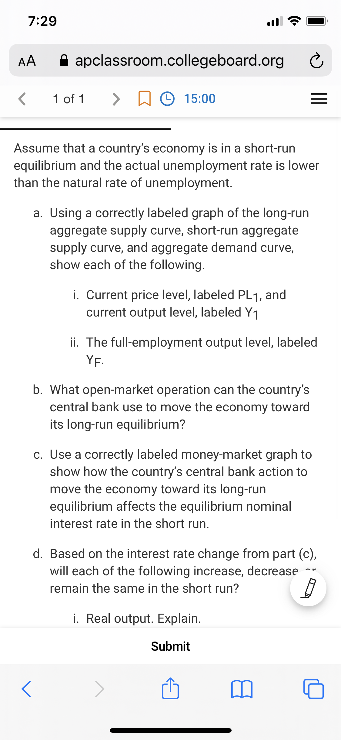 7:29
AA
A apclassroom.collegeboard.org
1 of 1
<>
☺ 15:00
Assume that a country's economy is in a short-run
equilibrium and the actual unemployment rate is lower
than the natural rate of unemployment.
a. Using a correctly labeled graph of the long-run
aggregate supply curve, short-run aggregate
supply curve, and aggregate demand curve,
show each of the following.
i. Current price level, labeled PL1, and
current output level, labeled Y1
ii. The full-employment output level, labeled
YF.
b. What open-market operation can the country's
central bank use to move the economy toward
its long-run equilibrium?
c. Use a correctly labeled money-market graph to
show how the country's central bank action to
move the economy toward its long-run
equilibrium affects the equilibrium nominal
interest rate in the short run.
d. Based on the interest rate change from part (c),
will each of the following increase, decrease
remain the same in the short run?
i. Real output. Explain.
Submit
