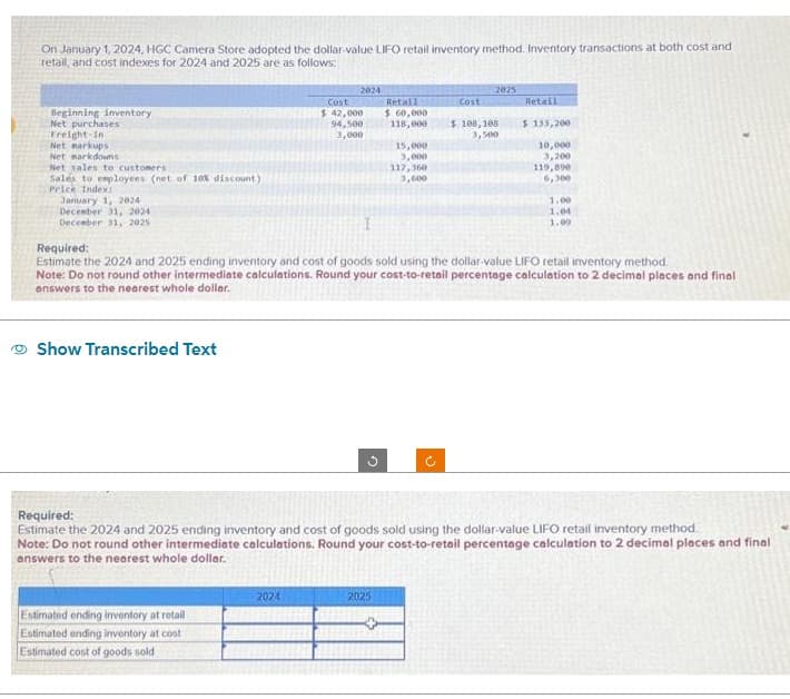 On January 1, 2024, HGC Camera Store adopted the dollar-value LIFO retail inventory method. Inventory transactions at both cost and
retail, and cost indexes for 2024 and 2025 are as follows:
Beginning inventory
Net purchases
Freight-in
Net markups
Net markdowns
Net sales to customers
Sales to employees (net of 10% discount)
Price Index:
January 1, 2024
December 31, 2024
December 31, 2025
Show Transcribed Text
2024
Estimated ending inventory at retail
Estimated ending inventory at cost
Estimated cost of goods sold
Cost
$ 42,000
94,500
3,000
2024
I
G
Retail
$ 60,000
118,000
15,000
3,000
2025
117,360
3,600
Cost
2025
$ 108, 108
3,500
Required:
Estimate the 2024 and 2025 ending inventory and cost of goods sold using the dollar-value LIFO retail inventory method.
Note: Do not round other intermediate calculations. Round your cost-to-retail percentage calculation to 2 decimal places and final
answers to the nearest whole dollar.
Retail
$ 133,200
10,000
3,200
119,890
6,300
Required:
Estimate the 2024 and 2025 ending inventory and cost of goods sold using the dollar-value LIFO retail inventory method
Note: Do not round other intermediate calculations. Round your cost-to-retail percentage calculation to 2 decimal places and final
answers to the nearest whole dollar.
1,00
1.04
1.00