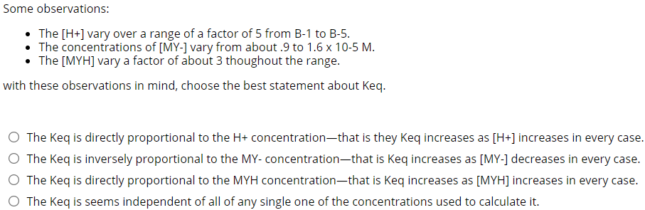 Some observations:
• The [H+] vary over a range of a factor of 5 from B-1 to B-5.
• The concentrations of [MY-] vary from about .9 to 1.6 x 10-5 M.
• The [MYH] vary a factor of about 3 thoughout the range.
with these observations in mind, choose the best statement about Keq.
The Keq is directly proportional to the H+ concentration-that is they Keq increases as [H+] increases in every case.
O The Keq is inversely proportional to the MY- concentration-that is Keq increases as [MY-] decreases in every case.
O The Keq is directly proportional to the MYH concentration-that is Keq increases as [MYH] increases in every case.
O The Keq is seems independent of all of any single one of the concentrations used to calculate it.
