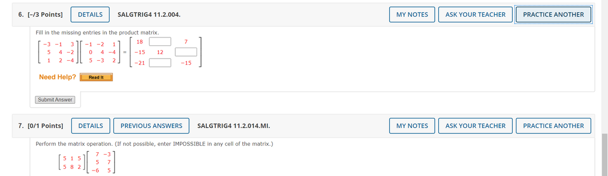 6. [-/3 Points]
DETAILS
SALGTRIG4 11.2.004.
MY NOTES
ASK YOUR TEACHER
PRACTICE ANOTHER
Fill in the missing entries in the product matrix.
18
7
-3 -1
-1
-2
5
4 -2
4 -4
-15
12
1
2 -4
5 -3
2
-21
-15
Need Help?
Read It
Submit Answer
7. [0/1 Points]
DETAILS
PREVIOUS ANSWERS
SALGTRIG4 11.2.014.MI.
MY NOTES
ASK YOUR TEACHER
PRACTICE ANOTHER
Perform the matrix operation. (If not possible, enter IMPOSSIBLE in any cell of the matrix.)
7 -3
5 15
5
7
5 8 2
-9-
5
