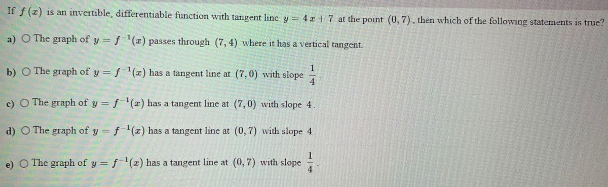 If f (x) is an invertible, differentiable function with tangent line y 4x +7 at the point (0, 7), then which of the following statements is true?
a) O The graph of y = f (x) passes through (7, 4) where it has a vertical tangent.
1.
b) O The graph of y = f(x) has a tangent line at (7,0) with slope
4.
c) O The graph of y = f(x) has a tangent line at (7,0) with slope 4
d) O The graph of y = f (z) has a tangent line at (0, 7) with slope 4
e) O
The graph of y =f '(x) has a tangent line at (0,7) with slope
4
