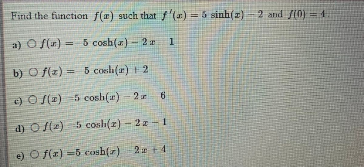 Find the function f(x) such that f'(r)- 5 sinh(z)-
2 and f(0) = 4.
a) O f(x) =-5 cosh(x)
- 2r 1
b) O f(x) =-5 cosh(a) + 2
c) O f(r) =5 cosh(r) – 2 z - 6
9.
d) O f(x) –5 cosh(r) – 2 1
e) O f(x) =5 cosh(x) – 2 a + 4
