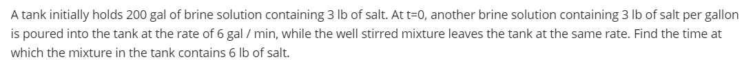 A tank initially holds 200 gal of brine solution containing 3 lb of salt. At t=0, another brine solution containing 3 lb of salt per gallon
is poured into the tank at the rate of 6 gal / min, while the well stirred mixture leaves the tank at the same rate. Find the time at
which the mixture in the tank contains 6 lb of salt.