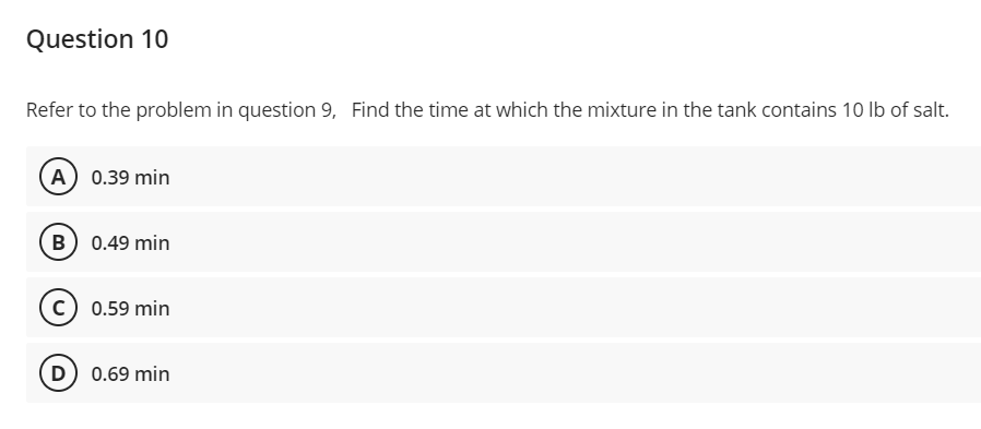 Question 10
Refer to the problem in question 9, Find the time at which the mixture in the tank contains 10 lb of salt.
A) 0.39 min
B) 0.49 min
C) 0.59 min
D) 0.69 min