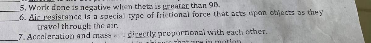 5. Work done is negative when theta is greater than 90.
6. Air resistance is a special type of frictional force that acts upon objects as they
travel through the air.
7. Acceleration and mass art directly proportional with each other.
hincts that are in motion