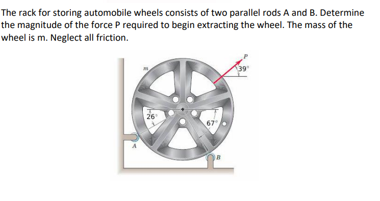 The rack for storing automobile wheels consists of two parallel rods A and B. Determine
the magnitude of the force P required to begin extracting the wheel. The mass of the
wheel is m. Neglect all friction.
m
26°
67°
B
39°