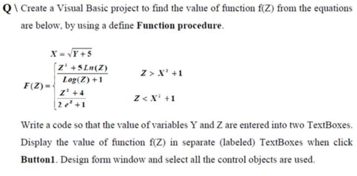 Q\ Create a Visual Basic project to find the value of function f(Z) from the equations
are below, by using a define Function procedure.
X = VY +5
(z' +5 Ln(Z)
Z > X' +1
Log(Z) +1
F(Z) =-
z' +4
Z < X' +1
2e* +1
Write a code so that the value of variables Y and Z are entered into two TextBoxes.
Display the value of function f(Z) in separate (labeled) TextBoxes when click
Button1. Design form window and select all the control objects are used.
