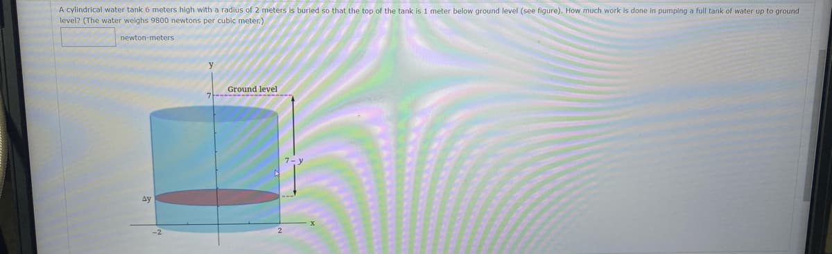 A cylindrical water tank 6 meters high with a radius of 2 meters is buried so that the top of the tank is 1 meter below ground level (see figure). How much work is done in pumping a full tank of water up to ground
level? (The water weighs 9800 newtons per cubic meter.)
newton-meters
Ground level
Ay
