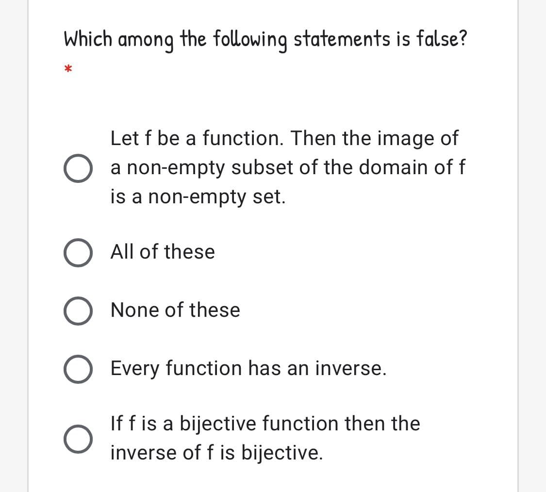 Which
among
the following statements is false?
Let f be a function. Then the image of
a non-empty subset of the domain of f
is a non-empty set.
O All of these
None of these
Every function has an inverse.
If f is a bijective function then the
inverse of f is bijective.
