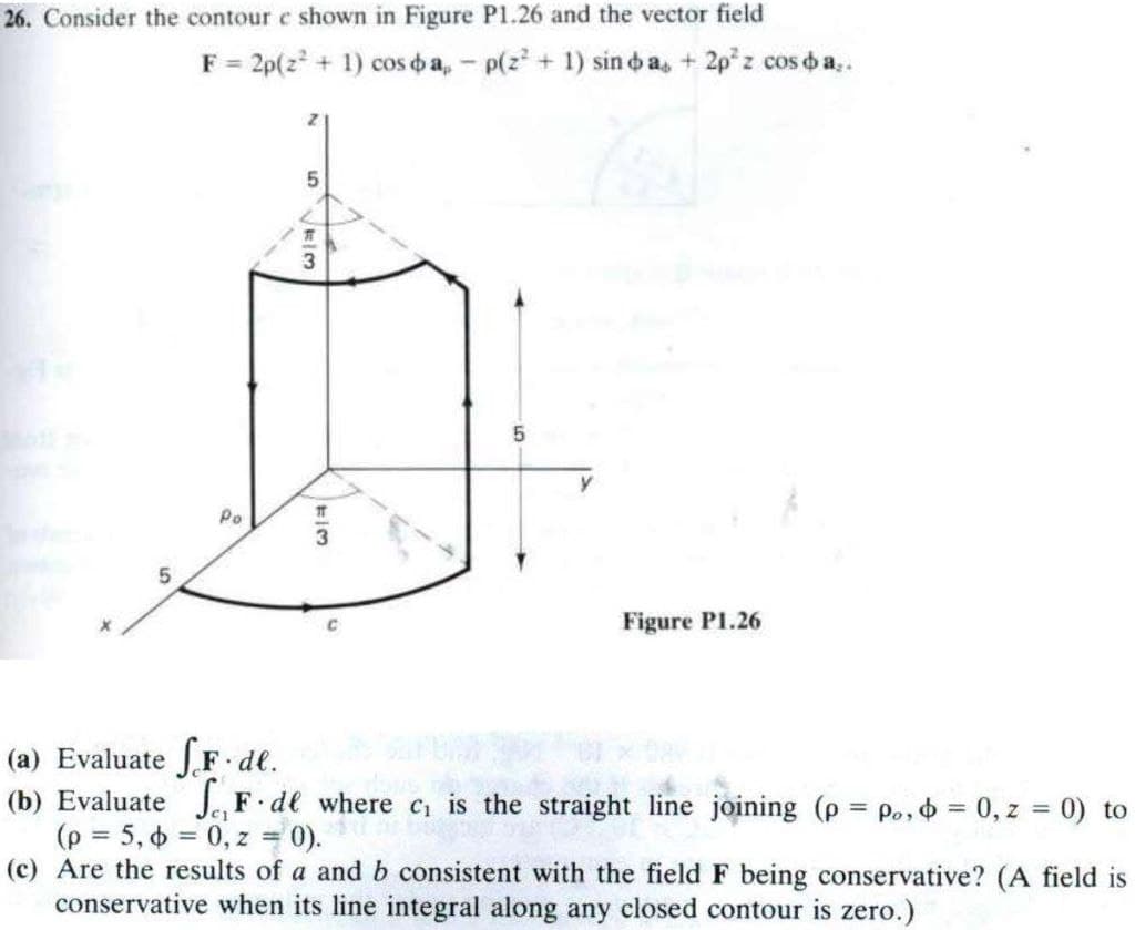 26. Consider the contour e shown in Figure P1.26 and the vector field
F=2p(z+1) cos o a, p(z² + 1) sin da, +2pz cos o a,.
5
Po
5
73
5
C
Figure P1.26
(a) Evaluate F.de.
(b) Evaluate
F.de where c₁ is the straight line joining (p = po, = 0, z = 0) to
(p = 5,6 0,z = 0).
(c) Are the results of a and b consistent with the field F being conservative? (A field is
conservative when its line integral along any closed contour is zero.)