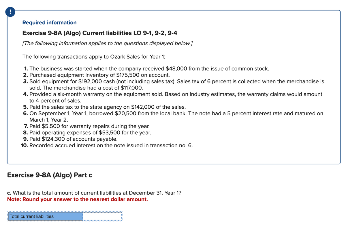 Required information
Exercise 9-8A (Algo) Current liabilities LO 9-1, 9-2, 9-4
[The following information applies to the questions displayed below.]
The following transactions apply to Ozark Sales for Year 1:
1. The business was started when the company received $48,000 from the issue of common stock.
2. Purchased equipment inventory of $175,500 on account.
3. Sold equipment for $192,000 cash (not including sales tax). Sales tax of 6 percent is collected when the merchandise is
sold. The merchandise had a cost of $117,000.
4. Provided a six-month warranty on the equipment sold. Based on industry estimates, the warranty claims would amount
to 4 percent of sales.
5. Paid the sales tax to the state agency on $142,000 of the sales.
6. On September 1, Year 1, borrowed $20,500 from the local bank. The note had a 5 percent interest rate and matured on
March 1, Year 2.
7. Paid $5,500 for warranty repairs during the year.
8. Paid operating expenses of $53,500 for the year.
9. Paid $124,300 of accounts payable.
10. Recorded accrued interest on the note issued in transaction no. 6.
Exercise 9-8A (Algo) Part c
c. What is the total amount of current liabilities at December 31, Year 1?
Note: Round your answer to the nearest dollar amount.
Total current liabilities