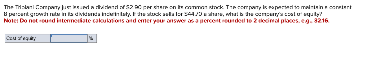 The Tribiani Company just issued a dividend of $2.90 per share on its common stock. The company is expected to maintain a constant
8 percent growth rate in its dividends indefinitely. If the stock sells for $44.70 a share, what is the company's cost of equity?
Note: Do not round intermediate calculations and enter your answer as a percent rounded to 2 decimal places, e.g., 32.16.
Cost of equity
%