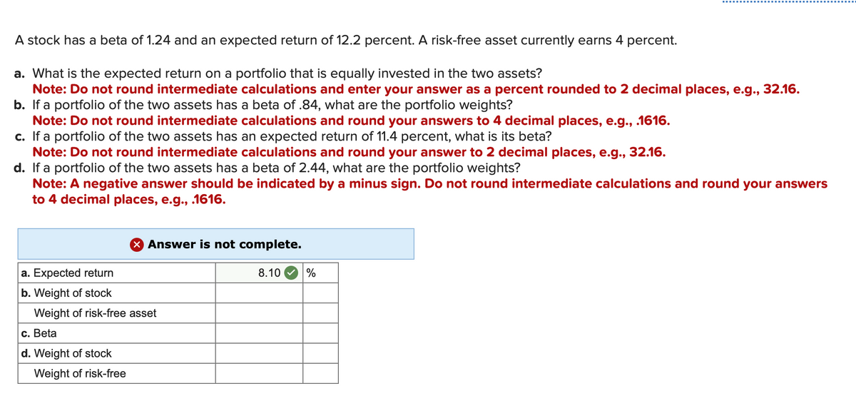 A stock has a beta of 1.24 and an expected return of 12.2 percent. A risk-free asset currently earns 4 percent.
a. What is the expected return on a portfolio that is equally invested in the two assets?
Note: Do not round intermediate calculations and enter your answer as a percent rounded to 2 decimal places, e.g., 32.16.
b. If a portfolio of the two assets has a beta of .84, what are the portfolio weights?
Note: Do not round intermediate calculations and round your answers to 4 decimal places, e.g., .1616.
c. If a portfolio of the two assets has an expected return of 11.4 percent, what is its beta?
Note: Do not round intermediate calculations and round your answer to 2 decimal places, e.g., 32.16.
d. If a portfolio of the two assets has a beta of 2.44, what are the portfolio weights?
Note: A negative answer should be indicated by a minus sign. Do not round intermediate calculations and round your answers
to 4 decimal places, e.g., .1616.
a. Expected return
b. Weight of stock
Weight of risk-free asset
c. Beta
d. Weight of stock
X Answer is not complete.
Weight of risk-free
8.10
%