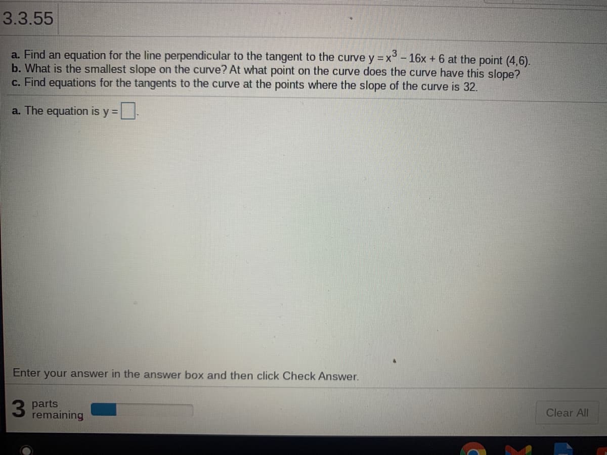 3.3.55
a. Find an equation for the line perpendicular to the tangent to the curve y =x° - 16x + 6 at the point (4,6).
b. What is the smallest slope on the curve? At what point on the curve does the curve have this slope?
c. Find equations for the tangents to the curve at the points where the slope of the curve is 32.
a. The equation is y =
Enter your answer in the answer box and then click Check Answer.
3 parts
remaining
Clear All
