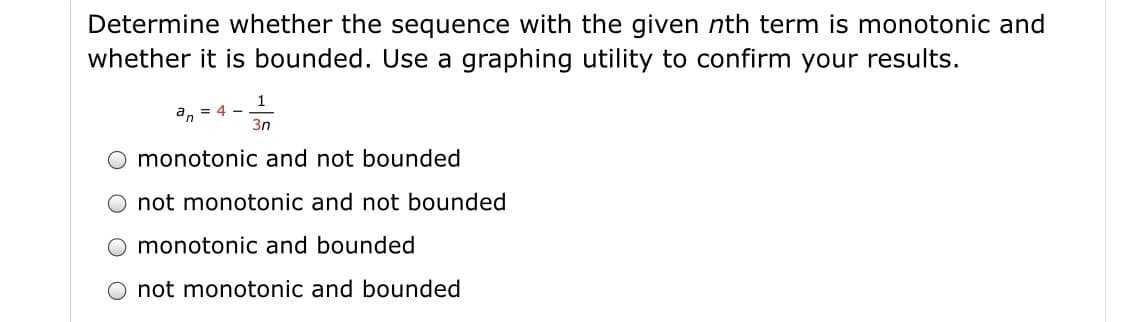 Determine whether the sequence with the given nth term is monotonic and
whether it is bounded. Use a graphing utility to confirm your results.
a, = 4 -
3n
monotonic and not bounded
O not monotonic and not bounded
monotonic and bounded
not monotonic and bounded
