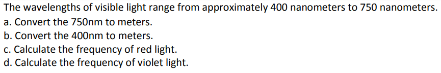 The wavelengths of visible light range from approximately 400 nanometers to 750 nanometers.
a. Convert the 750nm to meters.
b. Convert the 400nm to meters.
c. Calculate the frequency of red light.
d. Calculate the frequency of violet light.
