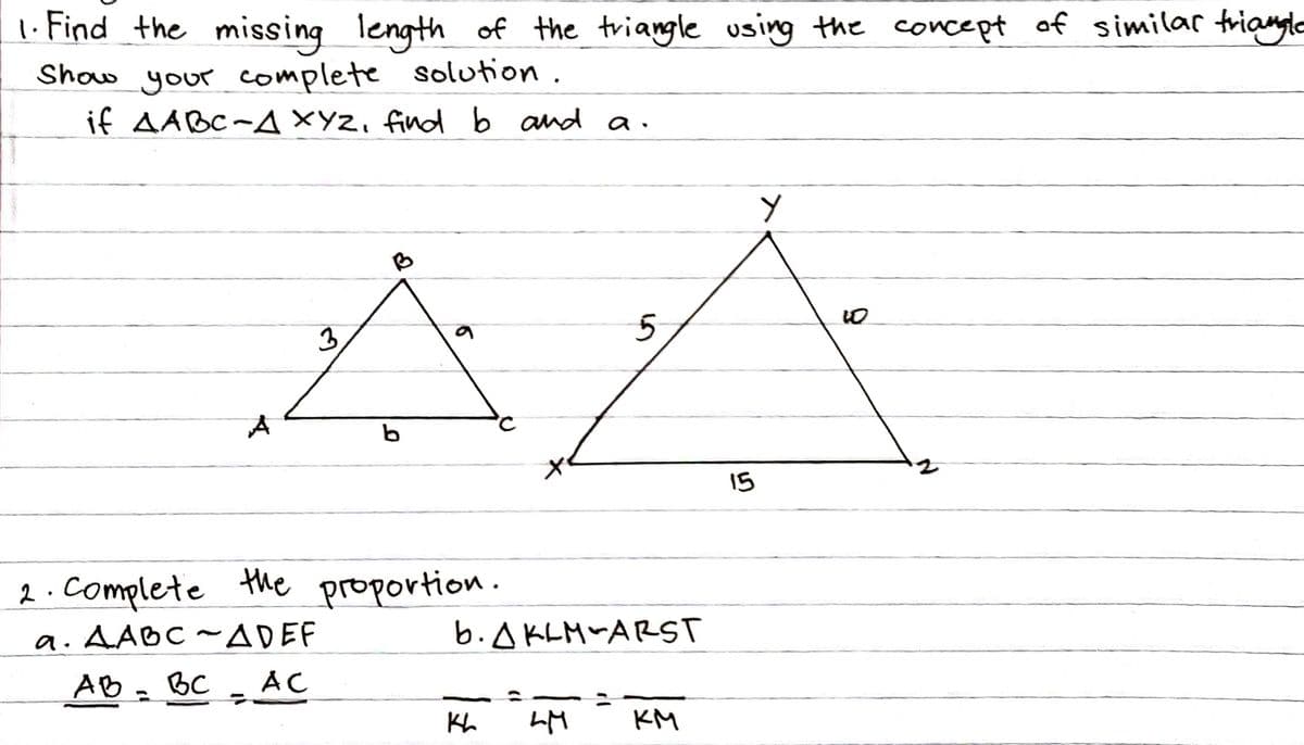1. Find the missing
your complete
if AABC-A×Y2, find b and a .
length of the triangle using the concept af similar triangle
Show solution.
3
b.
15
2.complete
the proportion.
a. AABC ~ADEF
b.AKLM~ARST
AB= BC - AC
KM
