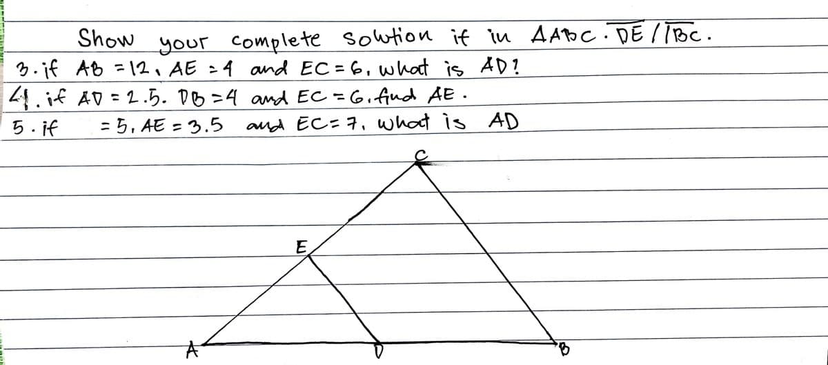 Show
your complete sowtion if in AADc. DE I TBC.
3.if AB =12, AE :4 and EC = 6, what is AD?
4.if AD = 2.5. DB =4 and EC = 6.fud AE.
and EC=7, what is AD
5. if
=ち,AE = 3.5
%3D
