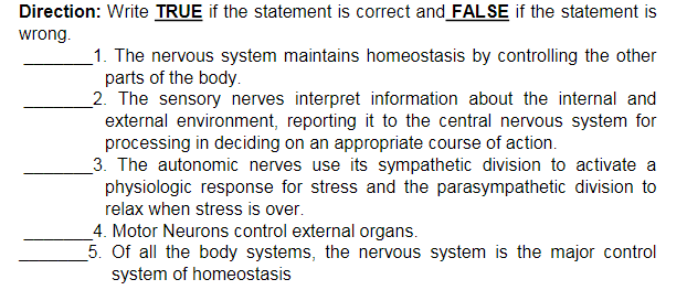 Direction: Write TRUE if the statement is correct and FALSE if the statement is
wrong.
_1. The nervous system maintains homeostasis by controlling the other
parts of the body.
_2. The sensory nerves interpret information about the internal and
external environment, reporting it to the central nervous system for
processing in deciding on an appropriate course of action.
3. The autonomic nerves use its sympathetic division to activate a
physiologic response for stress and the parasympathetic division to
relax when stress is over.
4. Motor Neurons control external organs.
5. Of all the body systems, the nervous system is the major control
system of homeostasis
