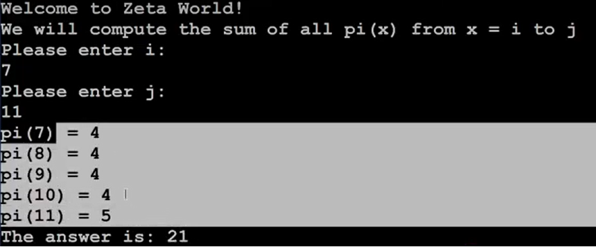 Welcome to Zeta World!
We will compute the sum of all pi(x) from x = i to j
Please enter i:
7
Please enter j:
1
pi(7) = 4
pi (8)
pi (9)
pi(10)
pi (11) = 5
= 4
= 4
= 4 I
The answer is: 21
