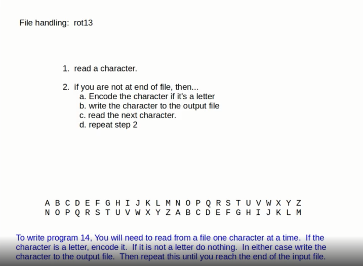 File handling: rot13
1. read a character.
2. if you are not at end of file, then...
a. Encode the character if it's a letter
b. write the character to the output file
c. read the next character.
d. repeat step 2
ABCDEFG HI JKLM NOPQ RSTU v w X Y Z
NOPQ RSTUV W X Y ZABC DEFGH I JKLM
To write program 14, You will need to read from a file one character at a time. If the
character is a letter, encode it. If it is not a letter do nothing. In either case write the
character to the output file. Then repeat this until you reach the end of the input file.
