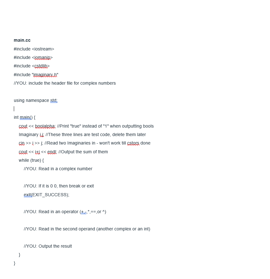 main.cc
#include <iostream>
#include <iomanip>
#include <cstdlib>
#include "imaginary.h"
IYOU: include the header file for complex numbers
using namespace std:
|
int main() {
COut << boolalpha: //Print "true" instead of "1" when outputting bools
Imaginary įj; /These three lines are test code, delete them later
GiO >> i >> j; I/Read two Imaginaries in - won't work till cstors, done
Cout << iti << endl: //Output the sum of them
while (true) {
IYOU: Read in a complex number
IYOU: If it is 0 0, then break or exit
exit(EXIT_SUCCESS);
IYOU: Read in an operator (+*,==,or ^)
IYOU: Read in the second operand (another complex or an int)
IYOU: Output the result
}
}
