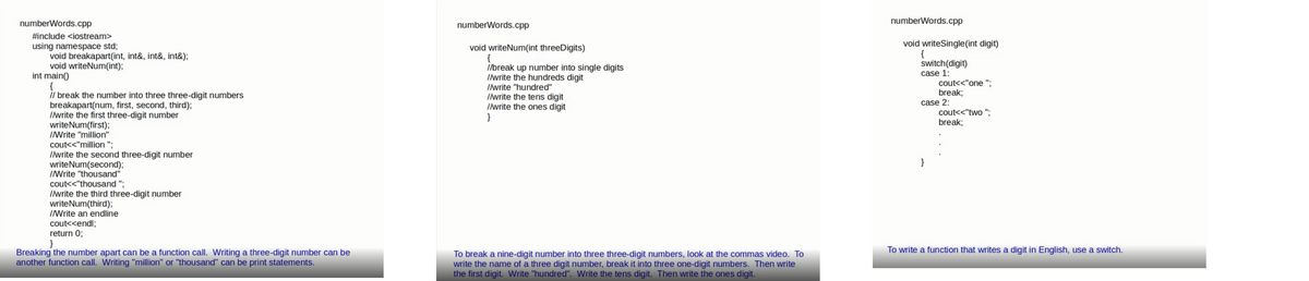 numberWords.cpp
numberWords.cpp
numberWords.cpp
#include <iostream>
using namespace std;
void breakapart(int, int&, int&, int&);
void writeNum(int);
int main()
void writeNum(int threeDigits)
{
//break up number into single digits
Iwrite the hundreds digit
void writeSingle(int digit)
{
switch(digit)
case 1:
il break the number into three three-digit numbers
breakapart(num, first, second, third);
Ilwrite the first three-digit number
writeNum(first);
INrite "million"
Ilwrite "hundred"
Ilwrite the tens digit
Ilwrite the ones digit
}
cout<<"one ":
break;
case 2:
cout<<"two ";
break;
cout<<"million ";
Ilwrite the second three-digit number
writeNum(second);
INrite "thousand"
cout<<"thousand ";
Ilvrite the third three-digit number
writeNum(third);
INrite an endline
cout<<endl;
return 0;
To write a function that writes a digit in English, use a switch.
Breaking the number apart can be a function call. Writing a three-digit number can be
another function call. Writing "million" or "thousand" can be print statements.
To break a nine-digit number into three three-digit numbers, look at the commas video. To
write the name of a three digit number, break it into three one-digit numbers. Then write
the first digit. Write "hundred". Write the tens digit. Then write the ones digit.
