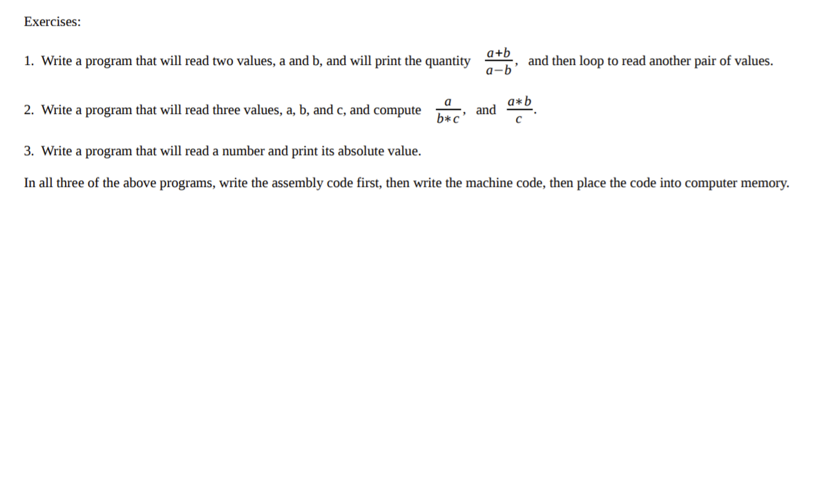 Exercises:
1. Write a program that will read two values, a and b, and will print the quantity
a+b
and then loop to read another pair of values.
a-b
2. Write a program that will read three values, a, b, and c, and compute
a*b
and
a
b*c'
3. Write a program that will read a number and print its absolute value.
In all three of the above programs, write the assembly code first, then write the machine code, then place the code into computer memory.
