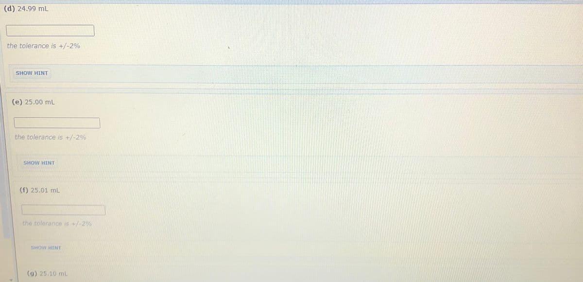 (d) 24.99 mL
the tolerance is +/-2%
SHOW HINT
(e) 25.00 mL
the tolerance is +/-2%
SHOW HINT
(f) 25.01 mL
the tolerance is +/-2%
SHOW HINT
(g) 25.10 mL
