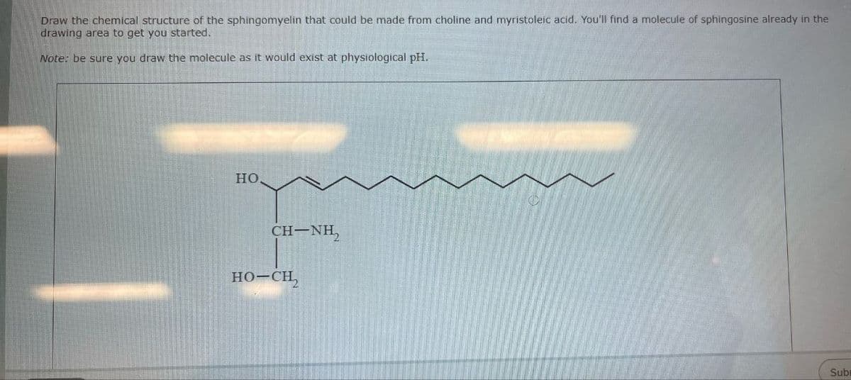 Draw the chemical structure of the sphingomyelin that could be made from choline and myristoleic acid. You'll find a molecule of sphingosine already in the
drawing area to get you started.
Note: be sure you draw the molecule as it would exist at physiological pH.
HO
CH-NH,
HO-CH,
Subi