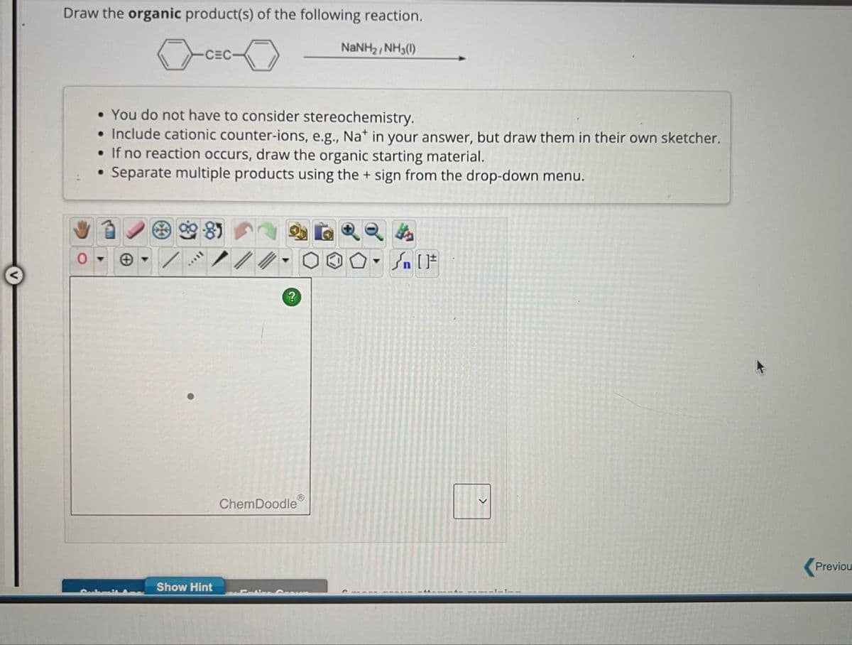 Draw the organic product(s) of the following reaction.
CEC
NaNH2, NH3(1)
• You do not have to consider stereochemistry.
•
Include cationic counter-ions, e.g., Na+ in your answer, but draw them in their own sketcher.
• If no reaction occurs, draw the organic starting material.
•
Separate multiple products using the + sign from the drop-down menu.
9985
0
Θ
Show Hint
Sat
?
ChemDoodle
Previou
