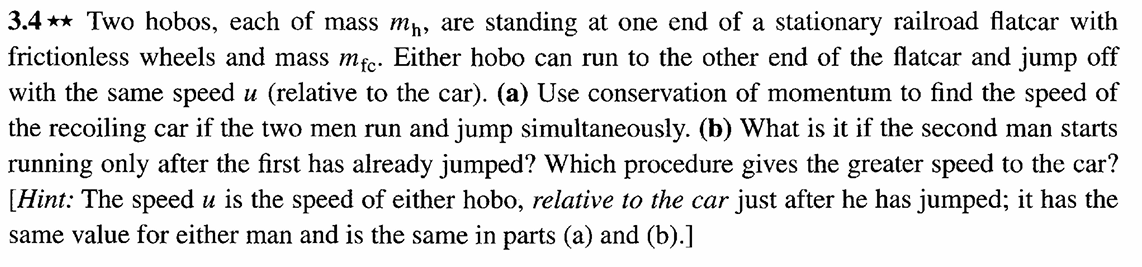 3.4** Two hobos, each of mass mɲ, are standing at one end of a stationary railroad flatcar with
frictionless wheels and mass mfc. Either hobo can run to the other end of the flatcar and jump off
with the same speed u (relative to the car). (a) Use conservation of momentum to find the speed of
the recoiling car if the two men run and jump simultaneously. (b) What is it if the second man starts
running only after the first has already jumped? Which procedure gives the greater speed to the car?
[Hint: The speed u is the speed of either hobo, relative to the car just after he has jumped; it has the
same value for either man and is the same in parts (a) and (b).]