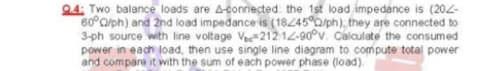 Q.4: Two balance loads are A-connected: the 1st load impedance is (202-
60°/ph) and 2nd load impedance is (18/45°0/ph); they are connected to
3-ph source with line voltage V-212.12-90°v. Calculate the consumed
power in each load, then use single line diagram to compute total power
and compare it with the sum of each power phase (load).