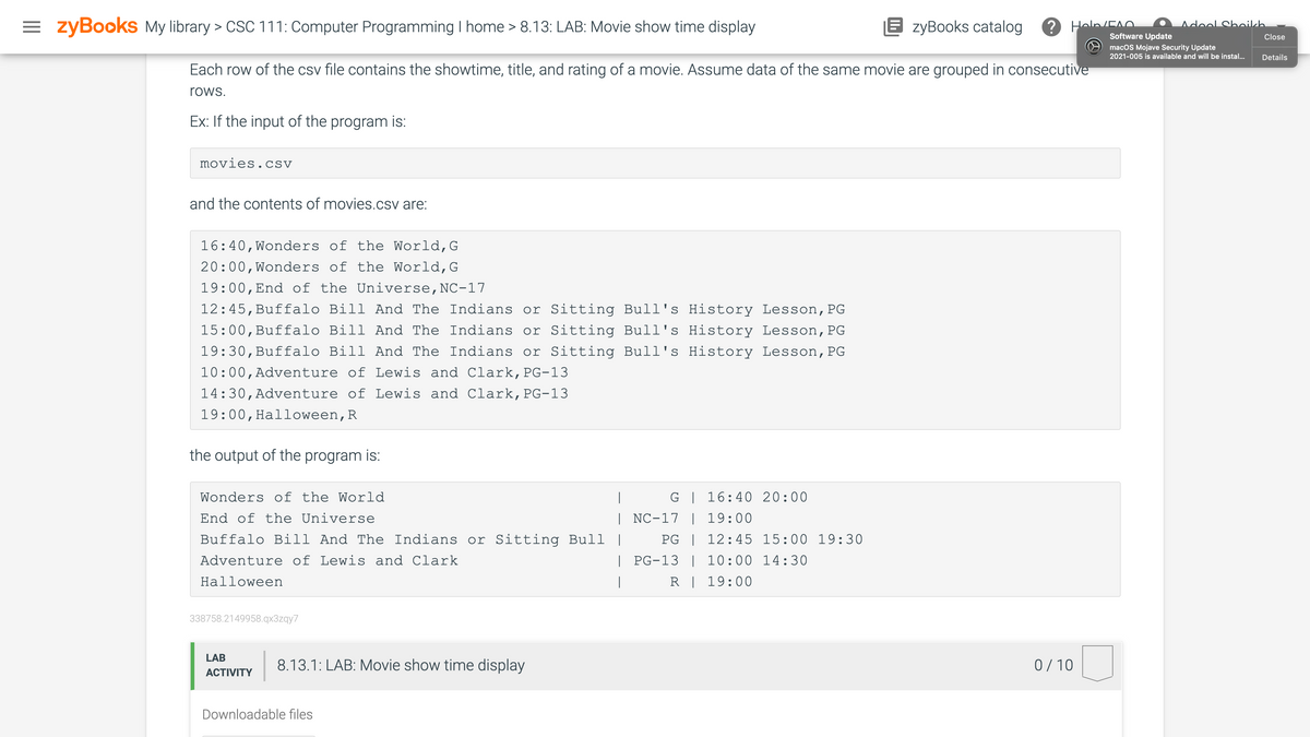 zyBooks My library > CSC 111: Computer Programming I home > 8.13: LAB: Movie show time display
E zyBooks catalog
Hola/EAO.
Adool Shnikkh
Software Update
Close
macOS Mojave Security Update
2021-005 is available and will be instal...
Details
Each row of the csv file contains the showtime, title, and rating of a movie. Assume data of the same movie are grouped in consecutive
rows.
Ex: If the input of the program is:
movies.csv
and the contents of movies.csv are:
16:40,Wonders of the World,G
20:00,Wonders of the World,G
19:00,End of the Universe,NC-17
12:45,Buffalo Bill And The Indians or Sitting Bull's History Lesson,PG
15:00,Buffalo Bill And The Indians or Sitting Bull's History Lesson,PG
19:30,Buffalo Bill And The Indians or Sitting Bull's History Lesson,PG
10:00,Adventure of Lewis and Clark,PG-13
14:30,Adventure of Lewis and Clark,PG-13
19:00,Halloween,R
the output of the program is:
is:
Wonders of the World
|
G | 16:40 20:00
End of the Universe
| NC-17 | 19:00
Buffalo Bill And The Indians or Sitting Bull |
PG | 12:45 15:00 19:30
Adventure of Lewis and Clark
| PG-13 | 10:00 14:30
Нalloween
|
R | 19:00
338758.2149958.qx3zqy7
LAB
8.13.1: LAB: Movie show time display
0/ 10
АCTIVITY
Downloadable files
