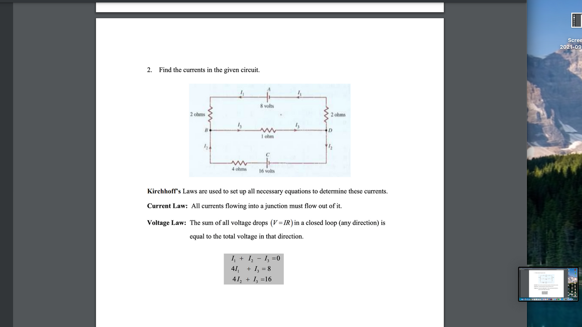 Scree
2021-09
2. Find the currents in the given circuit.
8 volts
2 ohms
2 ohms
B
D
1 ohm
4 ohms
16 volts
Kirchhoff's Laws are used to set up all necessary equations to determine these currents.
Current Law: All currents flowing into a junction must flow out of it.
Voltage Law: The sum of all voltage drops (V=IR) in a closed loop (any direction) is
equal to the total voltage in that direction.
I + I, - I, =0
3
41,
+ I, = 8
%3D
41, + I, =16
Kiuf Le e l y od o
Cum La Allon fie
Vaage La Th f ag d ( dd loo dirtion
